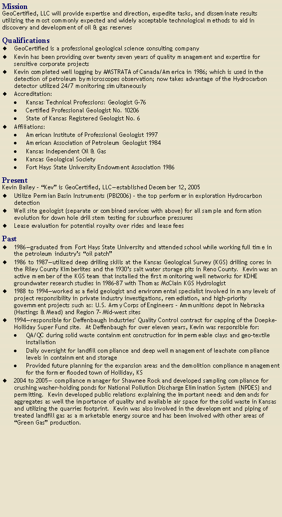 Text Box: MissionGeoCertified, LLC will provide expertise and direction, expedite tasks, and disseminate results utilizing the most commonly expected and widely acceptable technological methods to aid in discovery and development of oil & gas reservesQualificationsGeoCertified is a professional geological science consulting companyKevin has been providing over twenty seven years of quality management and expertise for sensitive corporate projectsKevin completed well logging by AMSTRATA of Canada/America in 1986; which is used in the detection of petroleum by microscopes observation; now takes advantage of the Hydrocarbon detector utilized 24/7 monitoring simultaneouslyAccreditation:Kansas Technical Professions: Geologist G-76Certified Professional Geologist No. 10206State of Kansas Registered Geologist No. 6Affiliations:American Institute of Professional Geologist 1997American Association of Petroleum Geologist 1984Kansas Independent Oil & GasKansas Geological SocietyFort Hays State University Endowment Association 1986PresentKevin Bailey - �Kev� is GeoCertified, LLC�established December 12, 2005Utilize Permian Basin Instruments (PBI2006) � the top performer in exploration Hydrocarbon detectionWell site geologist (separate or combined services with above) for all sample and formation evolution for down hole drill stem testing for subsurface pressuresLease evaluation for potential royalty over rides and lease fees Past1986�graduated from Fort Hays State University and attended school while working full time in the petroleum industry�s �oil patch�1986 to 1987�utilized deep drilling skills at the Kansas Geological Survey (KGS) drilling cores in the Riley County Kimberlites and the 1930�s salt water storage pits in Reno County.  Kevin was an active member of the KGS team that installed the first monitoring well networks for KDHE groundwater research studies in 1986-87 with Thomas McClain KGS Hydrologist 1988 to 1994�worked as a field geologist and environmental specialist involved in many levels of project responsibility in private industry investigations, remediation, and high-priority government projects such as: U.S. Army Corps of Engineers � Ammunitions depot in Nebraska (Hastings & Mead) and Region 7- Mid-west sites1994�responsible for Deffenbaugh Industries' Quality Control contract for capping of the Doepke-Holliday Super Fund site.  At Deffenbaugh for over eleven years, Kevin was responsible for:QA/QC during solid waste containment construction for impermeable clays and geo-textile installation  Daily oversight for landfill compliance and deep well management of leachate compliance levels in containment and storageProvided future planning for the expansion areas and the demolition compliance management for the former flooded town of Holliday, KS2004 to 2005� compliance manager for Shawnee Rock and developed sampling compliance for crushing washer-holding ponds for National Pollution Discharge Elimination System (NPDES) and permitting.  Kevin developed public relations explaining the important needs and demands for aggregates as well the importance of quality and available air space for the solid waste in Kansas and utilizing the quarries footprint.  Kevin was also involved in the development and piping of treated landfill gas as a marketable energy source and has been involved with other areas of �Green Gas� production.