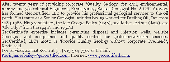 Text Box: After twenty years of providing corporate "Quality Geology" for civil, environmental, mining and geotechnical Engineers, Kevin Bailey, Kansas Geologist No. 6 CPG #10206, has formed GeoCertified, LLC to provide his professional geological services to the oil patch. His tenure as a Senior Geologist includes having worked for Dreiling Oil, Inc. from 1984-1986. His grandfather, the late George Bailey (1946), and father, Arthur (Jack), are "Ole Oilys" from the 1940's and 1950's!GeoCertified's expertise includes permitting disposal and injection wells, wellsite Geologist, and compliance and quality control for geotechnical/earth sciences. GeoCertified, LLC's motto is "Provide Quality Geology without Corporate Overhead", Kevin said. For services contact Kevin at [�.] 913-544-7527, or E-mail: Kevinjamesbailey@geocertified.com, Internet: www.geocertified.com.
