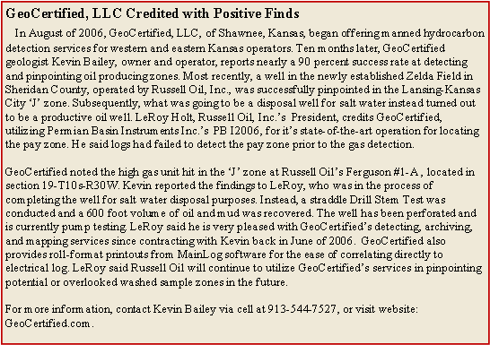Text Box: GeoCertified, LLC Credited with Positive Finds
&nbsp; &nbsp;In August of 2006, GeoCertified, LLC, of Shawnee, Kansas, began offering manned hydrocarbon detection services for western and eastern Kansas operators. Ten months later, GeoCertified geologist Kevin Bailey, owner and operator, reports nearly a 90 percent success rate at detecting and pinpointing oil producing zones. Most recently, a well in the newly established Zelda Field in Sheridan County, operated by Russell Oil, Inc., was successfully pinpointed in the Lansing-Kansas City �J� zone. Subsequently, what was going to be a disposal well for salt water instead turned out to be a productive oil well. LeRoy Holt, Russell Oil, Inc.�s&nbsp; President, credits GeoCertified, utilizing Permian Basin Instruments Inc.�s&nbsp; PB I2006, for it�s state-of-the-art operation for locating the pay zone. He said logs had failed to detect the pay zone prior to the gas detection. &nbsp;&nbsp;GeoCertified noted the high gas unit hit in the �J� zone at Russell Oil�s Ferguson #1-A , located in section 19-T10s-R30W. Kevin reported the findings to LeRoy, who was in the process of completing the well for salt water disposal purposes. Instead, a straddle Drill Stem Test was conducted and a 600 foot volume of oil and mud was recovered. The well has been perforated and is currently pump testing. LeRoy said he is very pleased with GeoCertified�s detecting, archiving, and mapping services since contracting with Kevin back in June of 2006.&nbsp; GeoCertified also provides roll-format printouts from MainLog software for the ease of correlating directly to electrical log. LeRoy said Russell Oil will continue to utilize GeoCertified�s services in pinpointing potential or overlooked washed sample zones in the future. &nbsp;&nbsp;For more information, contact Kevin Bailey via cell at 913-544-7527, or visit website: GeoCertified.com.